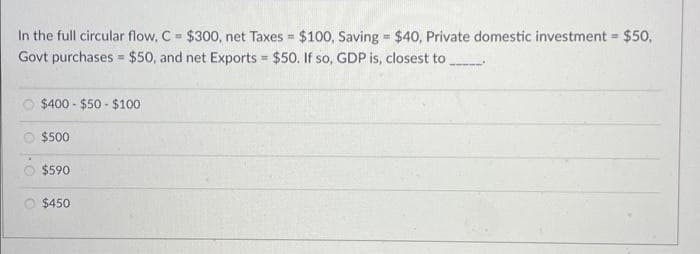 In the full circular flow, C = $300, net Taxes = $100, Saving = $40, Private domestic investment = $50,
Govt purchases $50, and net Exports = $50. If so, GDP is, closest to
$400-$50 - $100
$500
$590
=
$450