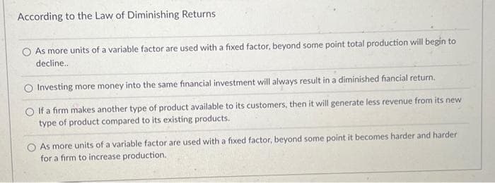 According to the Law of Diminishing Returns
As more units of a variable factor are used with a fixed factor, beyond some point total production will begin to
decline..
Investing more money into the same financial investment will always result in a diminished fiancial return.
O If a firm makes another type of product available to its customers, then it will generate less revenue from its new
type of product compared to its existing products.
As more units of a variable factor are used with a fixed factor, beyond some point it becomes harder and harder
for a firm to increase production.