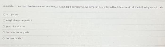 In a perfectly competitive free market economy, a wage gap between two workers can be explained by differences in all the following except their
O occupation
marginal revenue product
O years of education
O tastes for luxury goods
O marginal product