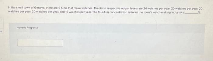 B
In the small town of Geneva, there are 5 firms that make watches. The firms' respective output levels are 24 watches per year, 20 watches per year, 20
watches per year, 20 watches per year, and 16 watches per year. The four-firm concentration ratio for the town's watch-making industry is
%
Numeric Response