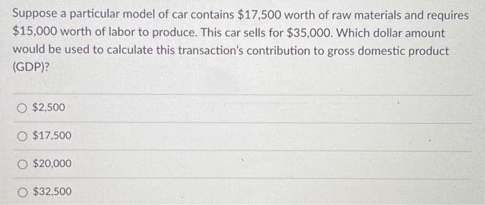 Suppose a particular model of car contains $17,500 worth of raw materials and requires
$15,000 worth of labor to produce. This car sells for $35,000. Which dollar amount
would be used to calculate this transaction's contribution to gross domestic product
(GDP)?
$2,500
$17,500
$20,000
$32,500