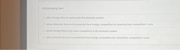 Antidumping laws
O allow foreign firms to easily enter the domestic market.
O allows domestic firms to be protected from foreign competition by lowering their competitors' costs.
O allows foreign firms to be more competitive in the domestic market.
O allow domestic firms to be protected from foreign competition by raising their competitors' costs.