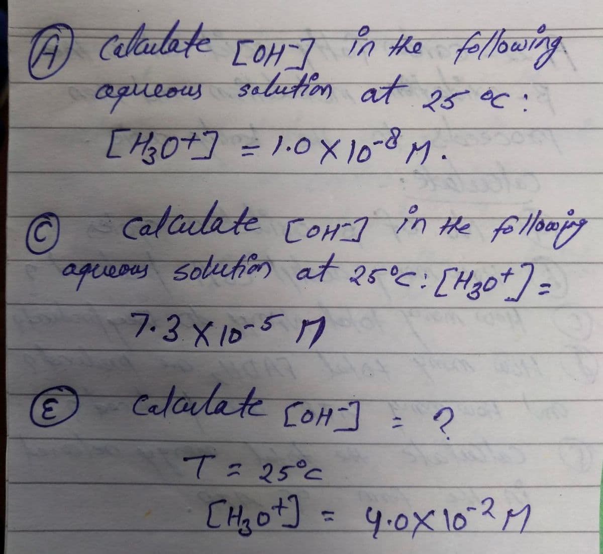 A Calculate
[OH-]
in the following.
aqueous solution at 25 °C:
E
[H3O+]
[1/₂0+] = 1.0 × 10-8 M.
Ⓒ
Calculate [OH-] in the following
Сон-т
aqueous solution at 25°C: [H₂0+] =
7.3 X 10-517
calculate [OH-] = ?
T = 25°C
[H₂o+] = 4₁0X 10-2 M