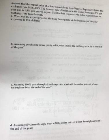 Assume that the export price of a Sony Smartphone from Naguya, Japan is VIS. The
exchange rate is 87.60S. The forecast rate of inflation in the United States is 22% per
year and is 1,5% per year in Japan. Use this data to answer the following questions on
exchange rate pass through.
a. What was the export price for the Sony Smartphone at the begianing of the year
expressed in U.S. dollars?
b. Assuming purchasing power parity holds, what should the exchange rate be at the end
of the year?
e. Assuming 100% pass-through of exehange rate, what will the dollar price of a Sony
Smartphone be at the end of the year?
nini
d. Assuming 80% pass-through, what will the dollar price of a Sony Smartphone be at
the end of the year?
