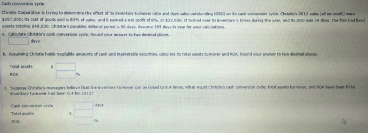 Cash conversion cycle
Christie Corporation is trying to determine the effect of its inventory turnover ratio and days sales outstanding (DSO) on its cash conversion cycle. Christie's 2012 sales (all on credit) were
$287,000; its cost of goods sold is 80% of sales; and it earned a net profit of 8%, or $22,960. It tumed over its inventory 5 times during the year, and its DSO was 39 days. The firm had fixed
assets totaling $40,000. Christie's payables deferral period is 50 days. Assume 365 days in year for your calculations.
a. Calculate Christie's cash conversion cyde. Round your answer to two decimal places.
days
b. Assuming Christie holds negligible amounts of cash and marketable securities, calculate its total assets turnover and ROA. Round your answer to two decimal places.
Total assets
%24
ROA
c. Suppose Christle's managers believe that the inventory turnover can be raised to 8.4 times. What would Christie's cash conversion cyde, total assets turnover, and ROA have been if the
Inventory turnover had been 8.4 for 20127
Cash conversion cycle
days
Total assets
ROA
