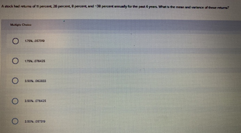 A stock had retums of 1 percent, 26 percent, 8 percent, and -38 percent annually for the past 4 years. What ts the mean and varlance of these returns?
Multiple Choice
O 175K, 057319
O 175K 076425
O 150N O62833
O 250 076425
O 150N 057310
