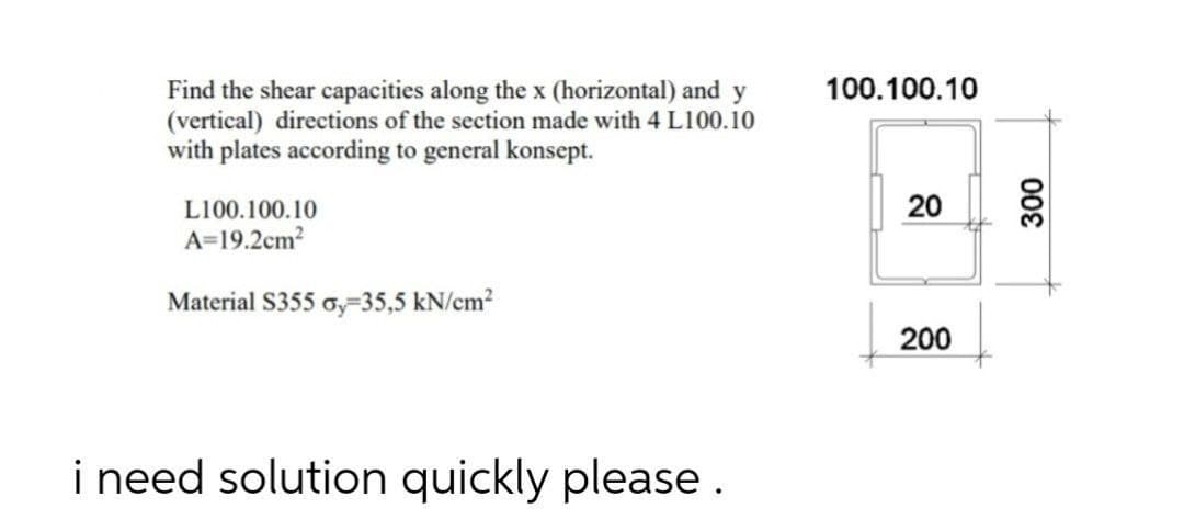 100.100.10
Find the shear capacities along the x (horizontal) and y
(vertical) directions of the section made with 4 L100.10
with plates according to general konsept.
L100.100.10
20
A=19.2cm?
Material S355 a,-35,5 kN/em?
200
i need solution quickly please.
00€
