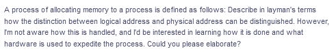 A process of allocating memory to a process is defined as follows: Describe in layman's terms
how the distinction between logical address and physical address can be distinguished. However,
I'm not aware how this is handled, and I'd be interested in learning how it is done and what
hardware is used to expedite the process. Could you please elaborate?
