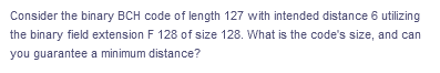 Consider the binary BCH code of length 127 with intended distance 6 utilizing
the binary field extension F 128 of size 128. What is the code's size, and can
you guarantee a minimum distance?
