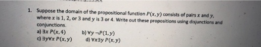 Suppose the domain of the propositional function P(x, y) consists of pairs x and y,
where x is 1, 2, or 3 and y is 3 or 4. Write out these propositions using disjunctions and
conjunctions.
a) 3x P(x, 4)
c) 3yvx P(x, y)
1.
b) vy -P(1,y)
d) Vxay P(x,y)
