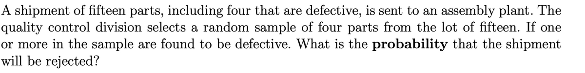 A shipment of fifteen parts, including four that are defective, is sent to an assembly plant. The
quality control division selects a random sample of four parts from the lot of fifteen. If one
or more in the sample are found to be defective. What is the probability that the shipment
will be rejected?
