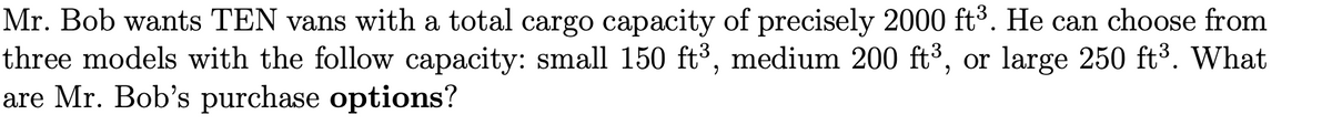 Mr. Bob wants TEN vans with a total cargo capacity of precisely 2000 ft³. He can choose from
three models with the follow capacity: small 150 ft³, medium 200 ft³, or large 250 ft3. What
are Mr. Bob's purchase options?
