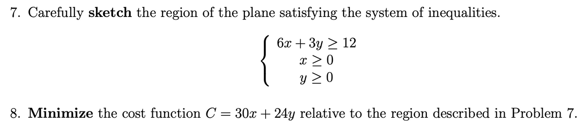 7. Carefully sketch the region of the plane satisfying the system of inequalities.
{*
6x + 3y > 12
x > 0
y > 0
8. Minimize the cost function C = 30x+ 24y relative to the region described in Problem 7.
