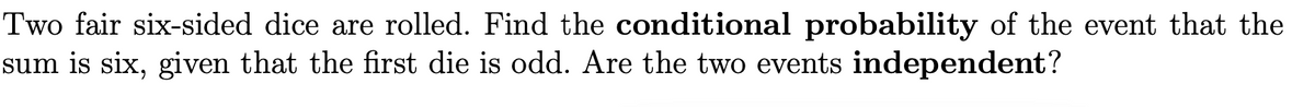 Two fair six-sided dice are rolled. Find the conditional probability of the event that the
sum is six, given that the first die is odd. Are the two events independent?
