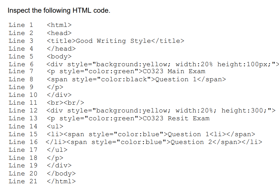Inspect the following HTML code.
Line 1
<html>
Line 2
<head>
Line 3
<title>Good Writing Style</title>
</head>
Line 4
Line 5
<body>
<div style="background:yellow; width:20% height:100px;">
<p style="color:green">CO323 Main Exam
<span style="color:black">Question 1</span>
</p>
</div>
<br><br/>
Line 6
Line 7
Line 8
Line 9
Line 10
Line 11
Line 12
<div style="background:yellow; width:20%; height:300;">
<p style="color:green">CO323 Resit Exam
Line 13
Line 14
<ul>
Line 15
<li><span style="color:blue">Question 1<li></span>
</li><span style="color:blue">Question 2</span></li>
</ul>
Line 16
Line 17
Line 18
Line 19
</p>
</div>
Line 20
</body>
</html>
Line 21
