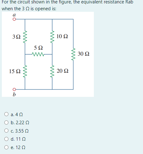 For the circuit shown in the figure, the equivalent resistance Rab
when the 3 Q is opened is:
a
10 Ω
5 N
30 Ω
15Ω
20 Ω
b
O a. 42
O b. 2.22 0
O c. 3.55 N
O d. 11 0
O e. 12 0
3.
