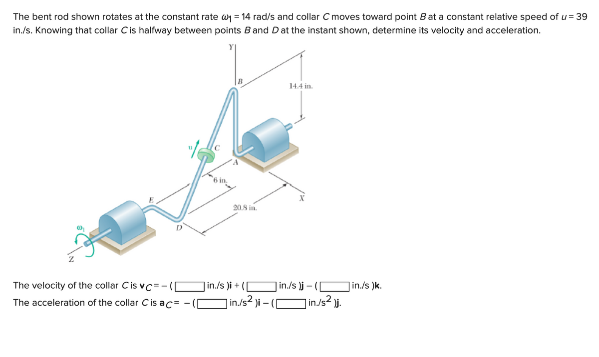 The bent rod shown rotates at the constant rate w₁ = 14 rad/s and collar C moves toward point B at a constant relative speed of u = 39
in./s. Knowing that collar C is halfway between points B and D at the instant shown, determine its velocity and acceleration.
B
14.4 in.
X
D
The velocity of the collar Cis vc=-
The acceleration of the collar C is ac=
in./s)j-
in./s² )j.
E
"1
6 in.
20.8 in.
in./s )i +
| in./s² )i -
| in./s )k.