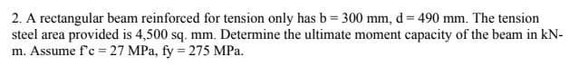 2. A rectangular beam reinforced for tension only has b= 300 mm, d = 490 mm. The tension
steel area provided is 4,500 sq. mm. Determine the ultimate moment capacity of the beam in kN-
m. Assume f'c 27 MPa, fy = 275 MPa.
