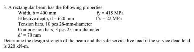 3. A rectangular beam has the following properties:
Width, b = 400 mm
Effective depth, d 620 mm
Tension bars, 10 pcs 28-mm-diameter
Compression bars, 3 pcs 25-mm-diameter
d' = 70 mm
fy = 415 MPa
f'c = 22 MPa
Determine the design strength of the beam and the safe service live load if the service dead load
is 320 kN-m.
