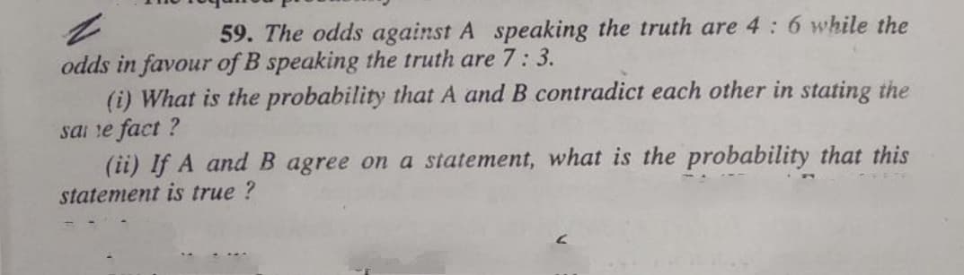 59. The odds against A speaking the truth are 4: 6 while the
odds in favour of B speaking the truth are 7:
(i) What is the probability that A and B contradict each other in stating the
sai re fact ?
(ii) If A and B agree on a statement, what is the probability that this
statement is true ?
