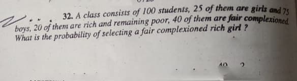 32. A class consists of 100 students, 25 of them are girls and 76
boys, 20 of them are rich and remaining poor, 40 of them are fair complexione
What is the probability of selecting a fair complexioned rich girl ?
