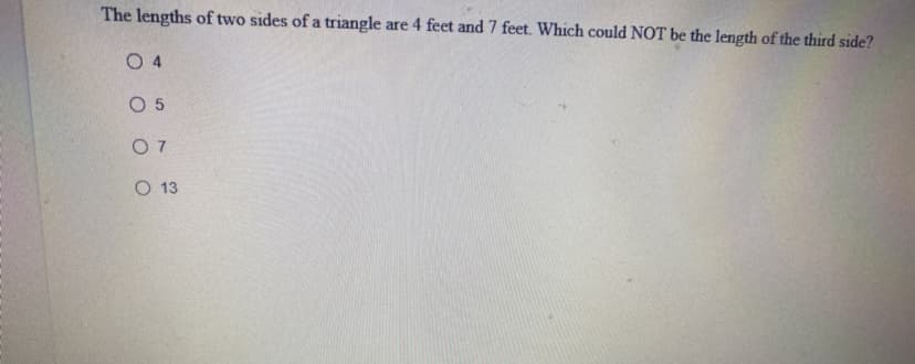 The lengths of two sides of a triangle are 4 feet and 7 feet. Which could NOT be the length of the third side?
O 4
O 5
O 7
O 13
