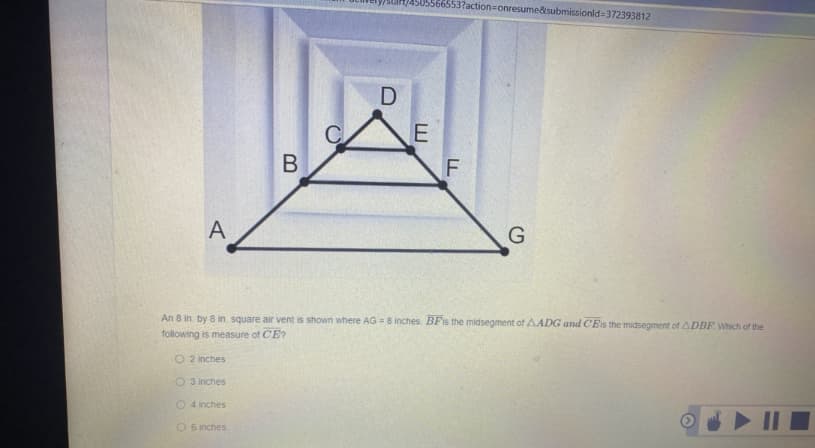 566553?action=onresume&submissionld=372393812
A
An 8 in. by 8 in. square air vent is shown where AG = 8 inches BFIS the midsegment of AADG and CEIS the midsegment of ADBF Which of the
following is measure of CE?
O 2 inches
O 3 inches
O 4 inches
O 6 inches
B
