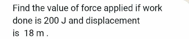 Find the value of force applied if work
done is 200 J and displacement
is 18 m.
