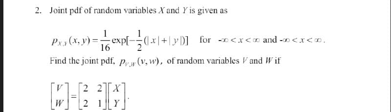 2. Joint pdf of random variables X and Y is given as
1
Pxy(x, y) = |— ^ cxp[= {(x|+|y|)] for «<x<x and»<x<».
16
Find the joint pdf, Prw (v, w), of random variables and Wif
V
2 2 X
[W-63}]
2 1Y