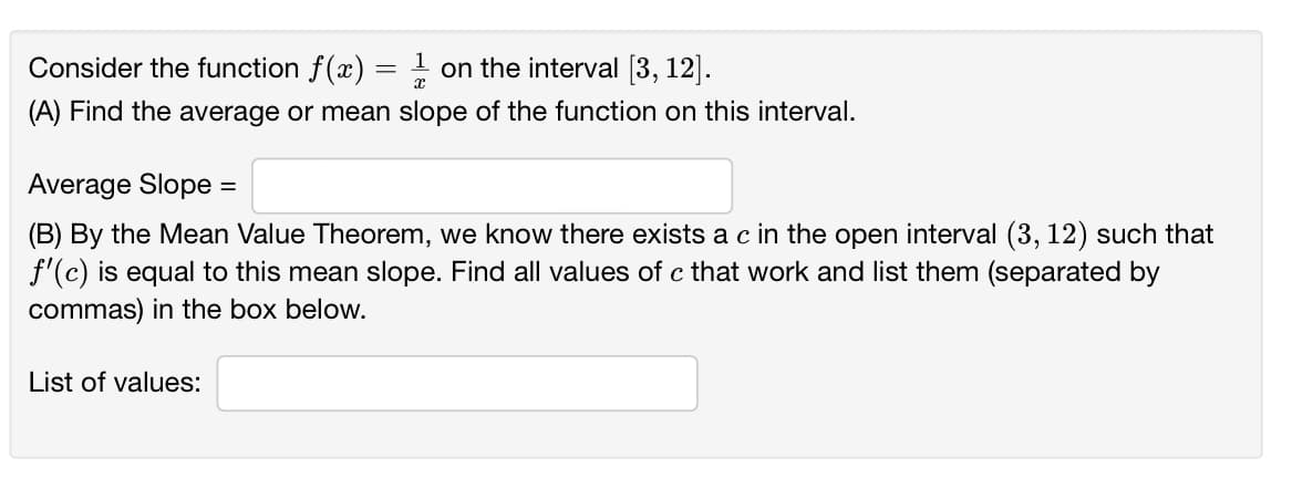 Consider the function f(x) =
on the interval [3, 12].
(A) Find the average or mean slope of the function on this interval.
Average Slope
(B) By the Mean Value Theorem, we know there exists a c in the open interval (3, 12) such that
f'(c) is equal to this mean slope. Find all values of c that work and list them (separated by
commas) in the box below.
List of values:
