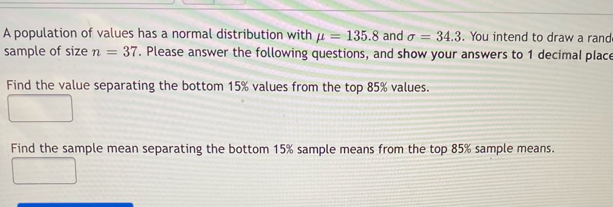 A population of values has a normal distribution with u =
135.8 and o =
37. Please answer the following questions, and show your answers to 1 decimal placE
34.3. You intend to draw a rande
sample of sizen
Find the value separating the bottom 15% values from the top 85% values.
Find the sample mean separating the bottom 15% sample means from the top 85% sample means.
