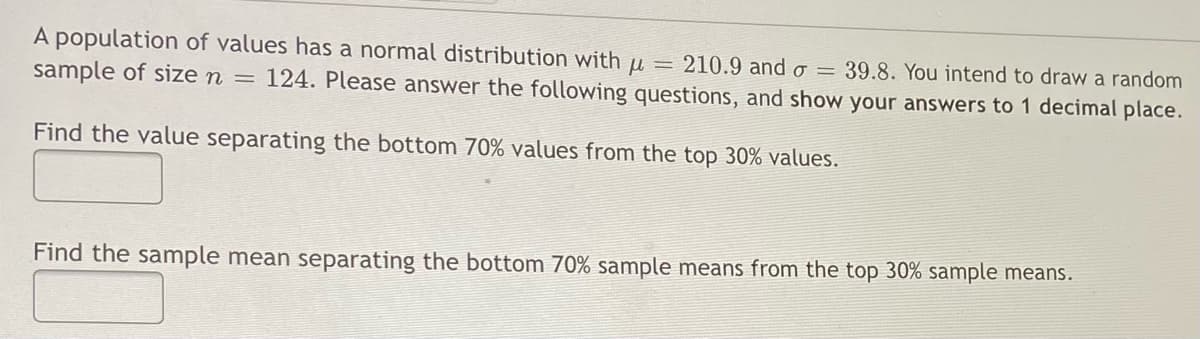 A population of values has a normal distribution with u = 210.9 and o = 39.8. You intend to draw a random
sample of size n = 124. Please answer the following questions, and show your answers to 1 decimal place.
Find the value separating the bottom 70% values from the top 30% values.
Find the sample mean separating the bottom 70% sample means from the top 30% sample means.
