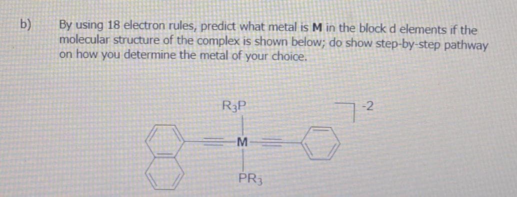 b)
By using 18 electron rules, predict what metal is M in the block d elements if the
molecular structure of the complex is shown below; do show step-by-step pathway
on how you determine the metal of your choice.
R3P
8-
-М
PR3
-2