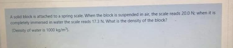 A solid block is attached to a spring scale. When the block is suspended in air, the scale reads 20.0 N; when it is
completely immersed in water the scale reads 17.3 N. What is the density of the block?
(Density of water is 1000 kg/m).
