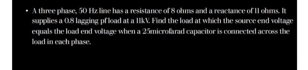 A three phase, 50 Hz line has a resistance of 8 ohms and a reactance of l1l ohms. It
supplies a 0.8 lagging pf load at a llkV. Find the load at which the source end voltage
equals the load end voltage when a 25microfarad capacitor is connected across the
load in each phase.
