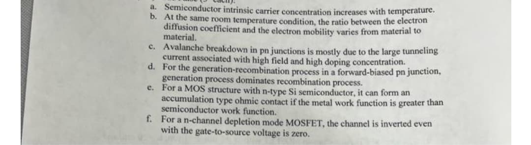 a. Semiconductor intrinsic carrier concentration increases with temperature.
b. At the same room temperature condition, the ratio between the electron
diffusion coefficient and the electron mobility varies from material to
material.
c. Avalanche breakdown in pn junctions is mostly due to the large tunneling
current associated with high field and high doping concentration.
d. For the generation-recombination process in a forward-biased pn junction,
generation process dominates recombination process.
e. For a MOS structure with n-type Si semiconductor, it can form an
accumulation type ohmic contact if the metal work function is greater than
semiconductor work function.
f. For a n-channel depletion mode MOSFET, the channel is inverted even
with the gate-to-source voltage is zero.
