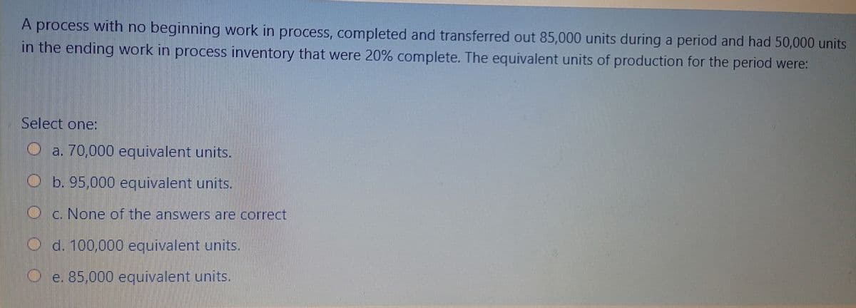 A process with no beginning work in process, completed and transferred out 85,000 units during a period and had 50,000 units
in the ending work in process inventory that were 20% complete. The equivalent units of production for the period were:
Select one
O a. 70,000 equivalent units.
b. 95,000 equivalent units.
Oc. None of the answers are correct
O d. 100,000 equivalent units.
e. 85,000 equivalent units.
