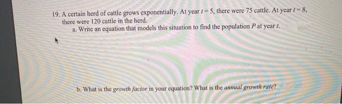 19. A certain herd of cattle grows exponentially. At year t= 5, there were 75 cattle. At year t 8,
there were 120 cattle in the herd.
a. Write an equation that models this situation to find the population P at year t.
b. What is the growth factor in your equation? What is the annual growth rate?
