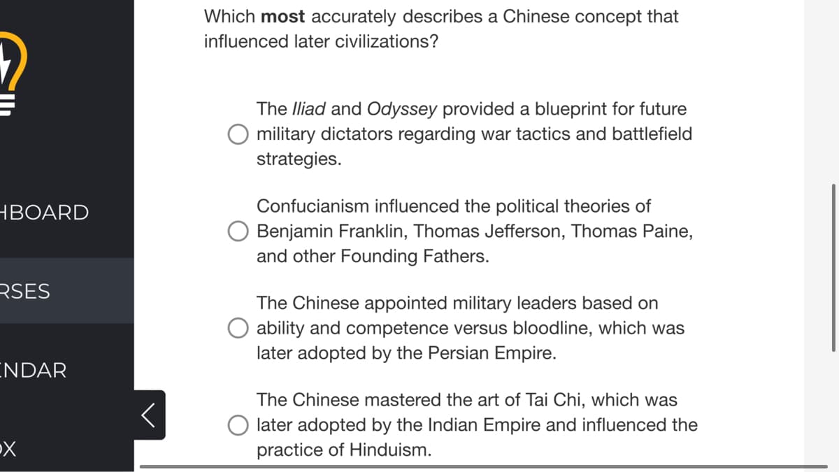 Which most accurately describes a Chinese concept that
influenced later civilizations?
The Iliad and Odyssey provided a blueprint for future
military dictators regarding war tactics and battlefield
strategies.
Confucianism influenced the political theories of
Benjamin Franklin, Thomas Jefferson, Thomas Paine,
and other Founding Fathers.
НВOARD
RSES
The Chinese appointed military leaders based on
ability and competence versus bloodline, which was
later adopted by the Persian Empire.
ENDAR
The Chinese mastered the art of Tai Chi, which was
O later adopted by the Indian Empire and influenced the
practice of Hinduism.
