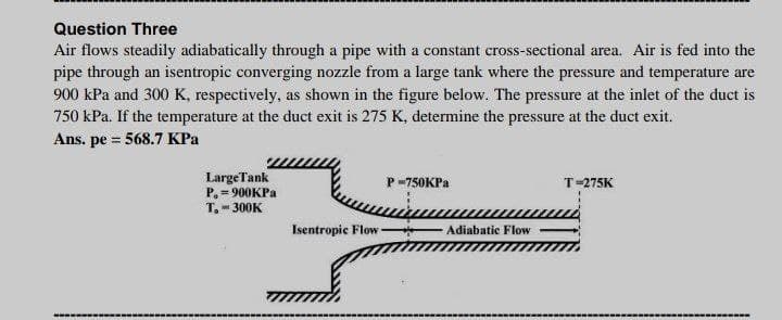 Question Three
Air flows steadily adiabatically through a pipe with a constant cross-sectional area. Air is fed into the
pipe through an isentropic converging nozzle from a large tank where the pressure and temperature are
900 kPa and 300 K, respectively, as shown in the figure below. The pressure at the inlet of the duct is
750 kPa. If the temperature at the duct exit is 275 K, determine the pressure at the duct exit.
Ans. pe = 568.7 KPa
LargeTank
P. = 900KPA
T.- 300K
P-750KP.
T-275K
Isentropic Flow-
Adiabatic Flow
