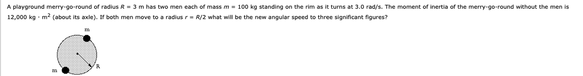 A playground merry-go-round of radius R = 3 m has two men each of mass m = 100 kg standing on the rim as it turns at 3.0 rad/s. The moment of inertia of the merry-go-round without the men is
12,000 kg · m2 (about its axle). If both men move to a radius r = R/2 what will be the new angular speed to three significant figures?
R
m
