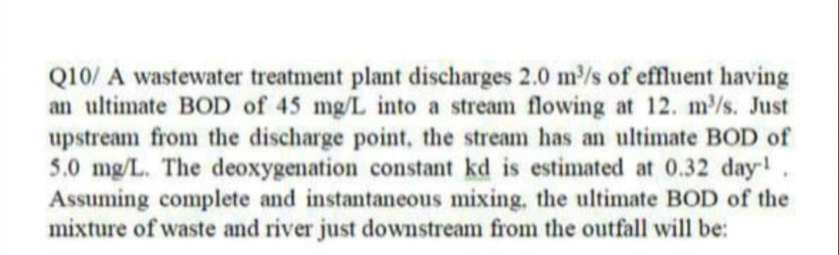 Q10/ A wastewater treatment plant discharges 2.0 m³/s of effluent having
an ultimate BOD of 45 mg/L into a stream flowing at 12. m³/s. Just
upstream from the discharge point, the stream has an ultimate BOD of
5.0 mg/L. The deoxygenation constant kd is estimated at 0.32 day-1
Assuming complete and instantaneous mixing, the ultimate BOD of the
mixture of waste and river just downstream from the outfall will be: