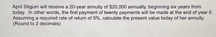 April Stigum will receive a 20-year annuity of $20,000 annually, beginning six years from
today. In other words, the first payment of twenty payments will be made at the end of year 6.
Assuming a required rate of return of 5%, calculate the present value today of her annuity.
(Round to 2 decimals)