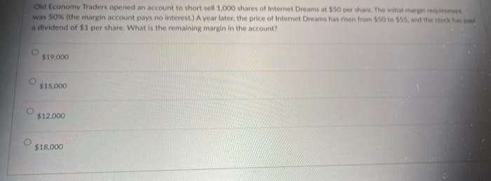 Old Economy Traders opened an account to short sell 1,000 shares of Internet Dreams at $50 per share. The initial margin requirement
was 50% (the margin account pays no interest.) A year later, the price of Internet Dreams has risen from $50 to $55, and the stock has paid
a dividend of $1 per share. What is the remaining margin in the account?
$19.000
$15,000
$12,000
$18,000