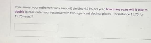 If you invest your retirement (any amount) yielding 4.34% per year, how many years will it take to
double (please enter your response with two significant decimal places - for instance 15.75 for
15.75 years)?