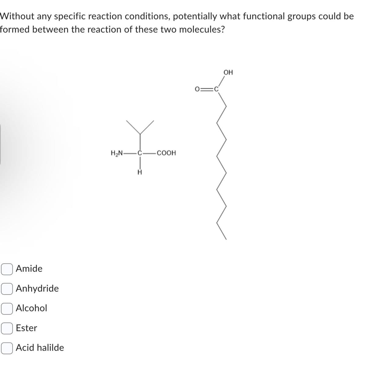 Without any specific reaction conditions, potentially what functional groups could be
formed between the reaction of these two molecules?
Amide
Anhydride
Alcohol
Ester
Acid halilde
H₂N-
COOH
OH