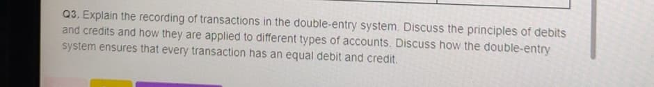 Q3. Explain the recording of transactions in the double-entry system. Discuss the principles of debits
and credits and how they are applied to different types of accounts. Discuss how the double-entry
system ensures that every transaction has an equal debit and credit.