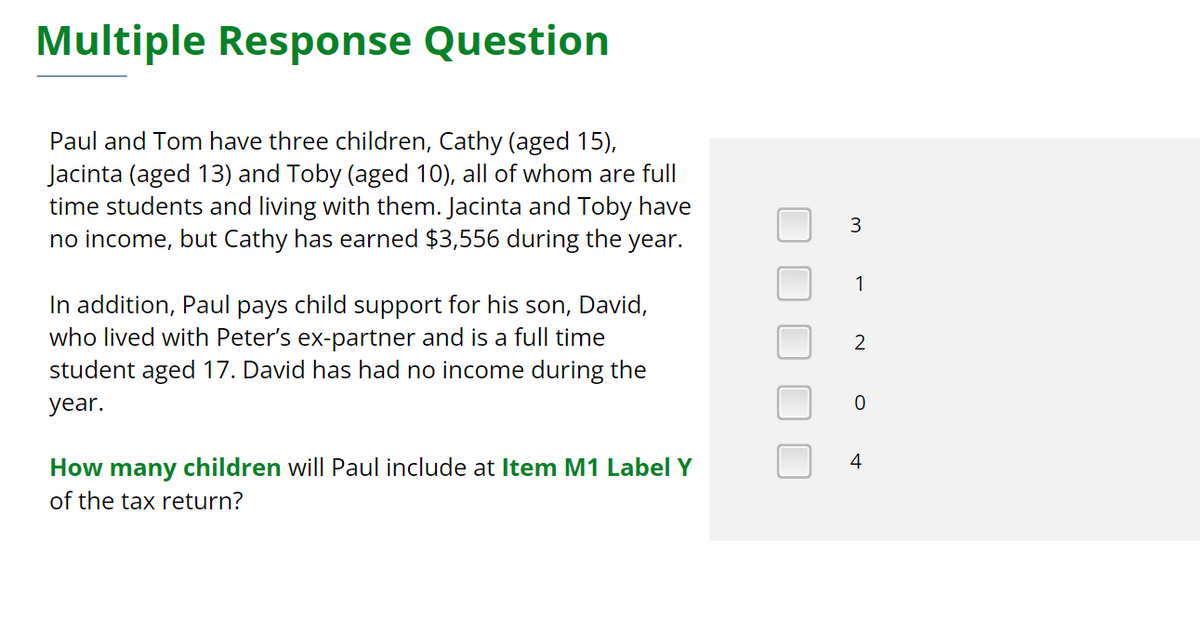 Multiple Response Question
Paul and Tom have three children, Cathy (aged 15),
Jacinta (aged 13) and Toby (aged 10), all of whom are full
time students and living with them. Jacinta and Toby have
no income, but Cathy has earned $3,556 during the year.
In addition, Paul pays child support for his son, David,
who lived with Peter's ex-partner and is a full time
student aged 17. David has had no income during the
year.
How many children will Paul include at Item M1 Label Y
of the tax return?
3
1
2
0
4