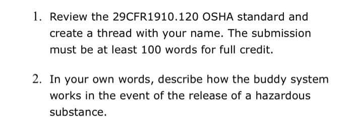 1. Review the 29CFR1910.120 OSHA standard and
create a thread with your name. The submission
must be at least 100 words for full credit.
2. In your own words, describe how the buddy system
works in the event of the release of a hazardous
substance.
