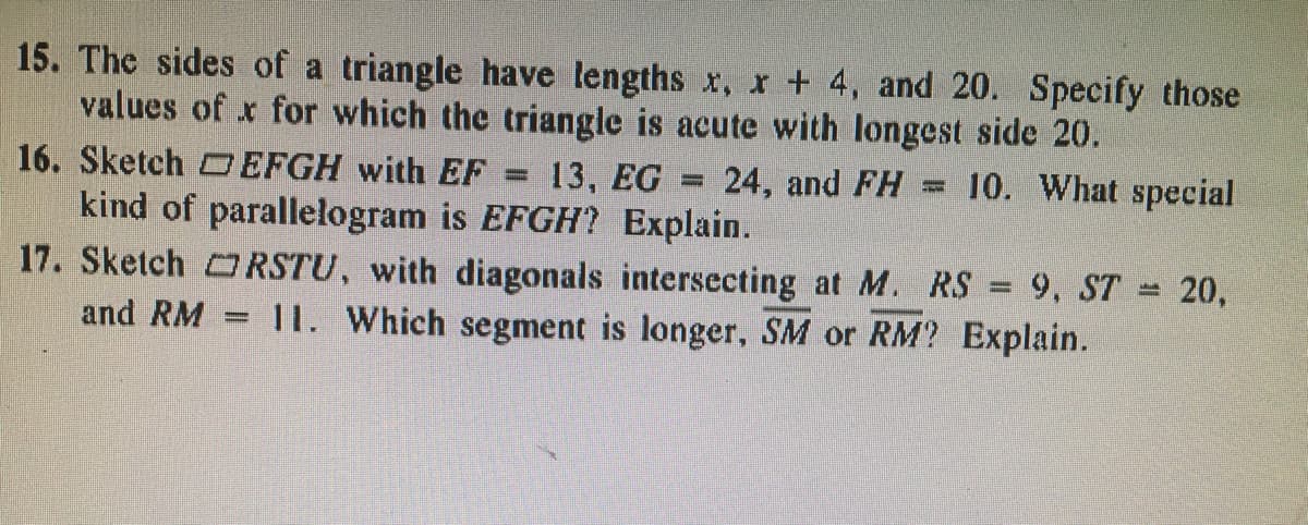 **Mathematics Homework Questions**

**Question 15:**
The sides of a triangle have lengths \( x \), \( x + 4 \), and 20. Specify those values of \( x \) for which the triangle is acute with the longest side being 20.

**Question 16:**
Sketch parallelogram \( \square EFGH \) with \( EF = 13 \), \( EG = 24 \), and \( FH = 10 \). What special kind of parallelogram is \( EFGH \)? Explain.

**Question 17:**
Sketch parallelogram \( \square RSTU \), with diagonals intersecting at \( M \). Given \( RS = 9 \), \( ST = 20 \), and \( RM = 11 \). Which segment is longer, \( SM \) or \( RM \)? Explain.